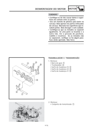 DESMONTAGEM DO MOTOR MOTOR 
4-16 
CUIDADO: 
• Certifique-se de não causar danos à super-fícies 
de contato entre as partes. 
• Use um martelo de plástico para bater na 
carcaça. Bata apenas nas partes reforçadas 
da carcaça. Não bata nas superfícies que re-cebem 
juntas. Bata devagar e com cuidado. 
• Certifique-se que as metades se separam 
igualmente. Se uma parte se levantar e a 
outra não, tire a pressão do parafuso, 
realinhe e recomece. Se as metades não 
se separarem, verifique se há algum para-fuso 
ainda apertado. Não force. 
************************************* 
TRAMBULADOR E TRANSMISSÃO 
1. Remova: 
• Barra de guia 1 
• Trambulador 2 
• Garfo de mudança #3 3 
• Garfo de mudança #2 4 
• Garfo de mudança #1 5 
2. Remova: 
• Conjunto da transmissão 1 
 