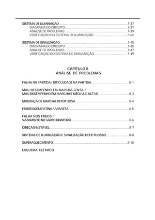 SISTEMA DE ILUMINAÇÃO............................................................................7-37 
DIAGRAMA DO CIRCUITO......................................................................7-37 
ANÁLISE DE PROBLEMAS......................................................................7-39 
VERIFICAÇÃO DO SISTEMA DE ILUMINAÇÃO ..................................7-42 
SISTEMA DE SINALIZAÇÃO...........................................................................7-45 
DIAGRAMA DO CIRCUITO......................................................................7-45 
ANÁLISE DE PROBLEMAS......................................................................7-47 
VERIFICAÇÃO DO SISTEMA DE SINALIZAÇÃO...................................7-49 
CAPÍTULO 8. 
ANÁLISE DE PROBLEMAS 
FALHA NA PARTIDA / DIFICULDADE NA PARTIDA........................................8-1 
MAU DESEMPENHO EM MARCHA LENTA / 
MAU DESEMPENHO EM MARCHAS MÉDIAS E ALTAS ...............................8-3 
MUDANÇA DE MARCHA DEFEITUOSA .........................................................8-4 
EMBREAGEM PATINA / ARRASTA..................................................................8-5 
FALHA NOS FREIOS / 
VAZAMENTO NO GARFO DIANTEIRO .........................................................................8-6 
DIREÇÃO INSTÁVEL ........................................................................................8-7 
SISTEMA DE ILUMINAÇÃO E SINALIZAÇÃO DEFEITUOSOS.......................8-8 
SUPERAQUECIMENTO...................................................................................8-10 
ESQUEMA ELÉTRICO 
 