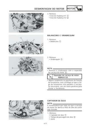 DESMONTAGEM DO MOTOR MOTOR 
4-17 
3. Remova: 
• Eixo de mudança #1 1 
• Eixo de mudança #2 2 
BALANCEIRO E VIRABREQUIM 
1. Remova: 
• Balanceiro 1 
2. Remova: 
• Virabrequim 1 
NOTA: 
• Remova o virabrequim com o separador 
da carcaça do motor 2 . 
Separador da carcaça do motor: 
90890-01135 
• Aperte totalmente os parafusos de fixação 
da ferramenta, mas certifique-se que o cor-po 
da ferramenta está paralelo à carcaça. 
Se necessário, use um outro parafuso para 
nivelar a ferramenta. 
CAPTADOR DE ÓLEO 
NOTA: 
É recomendável que toda vez que a carcaça 
do motor for aberta o filtro de óleo do cárter 
seja trocado. 
1. Remova: 
• Captador de óleo 1 
• Tampa da passagem de óleo 2 
• Junta 
 