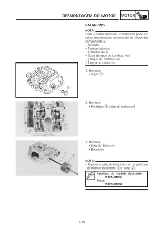DESMONTAGEM DO MOTOR MOTOR 
4-18 
BALANCINS 
NOTA: 
Com o motor montado, o balancim pode re-ceber 
manutenção removendo os seguintes 
componentes: 
• Assento 
• Tampas laterais 
• Tomadas de ar 
• Capa (tanque de combustível) 
• Tanque de combustível 
• Tampa do cabeçote 
NOTA: 
• Remova o eixo do balancim com o parafuso 
do martelo deslizante 1 e peso 2 . 
Parafuso do martelo deslizante: 
90890-01083 
Peso: 
90890-01084 
1. Remova: 
• Bujão 1 
2. Remova: 
• Parafuso 1 (eixo do balancim) 
3. Remova: 
• Eixo do balancim 
• Balancim 
 
