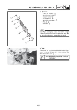 DESMONTAGEM DO MOTOR MOTOR 
4-20 
2. Remova: 
• Trava da válvula 1 
• Assento da trava 2 
• Mola interna 3 
• Mola externa 4 
• Assento das molas 5 
• Válvula 6 
• Retentor 7 
NOTA: 
Identifique cada peça e sua respectiva posição 
cuidadosamente de tal forma que cada uma pos-sa 
ser reinstalada em sua posição original. 
NOTA: 
Pressione as molas das válvulas para remo-ver 
a trava da válvula com o compressor das 
molas de válvulas 8 . 
Compressor das molas de válvulas: 
90890-4019 
 