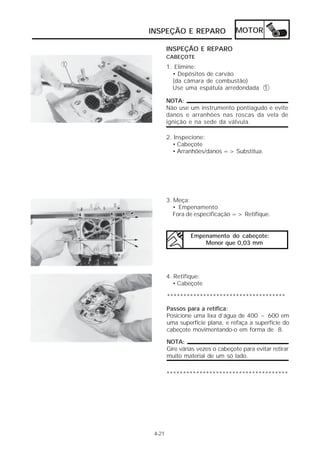 INSPEÇÃO E REPARO MOTOR 
4-21 
INSPEÇÃO E REPARO 
CABEÇOTE 
1. Elimine: 
• Depósitos de carvão 
(da câmara de combustão) 
Use uma espátula arredondada 1 
NOTA: 
Não use um instrumento pontiagudo e evite 
danos e arranhões nas roscas da vela de 
ignição e na sede da válvula. 
2. Inspecione: 
• Cabeçote 
• Arranhões/danos => Substitua. 
3. Meça: 
• Empenamento 
Fora de especificação => Retifique. 
Empenamento do cabeçote: 
Menor que 0,03 mm 
4. Retifique: 
• Cabeçote 
************************************ 
Passos para a retífica: 
Posicione uma lixa d’água de 400 ~ 600 em 
uma superfície plana, e refaça a superfície do 
cabeçote movimentando-o em forma de 8. 
NOTA: 
Gire várias vezes o cabeçote para evitar retirar 
muito material de um só lado. 
************************************* 
 