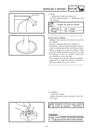 INSPEÇÃO E REPARO MOTOR 
4-24 
3. Meça: 
• Largura da sede da válvula a 
Fora de especificação => Retifique a sede 
da válvula. 
Largura da sede da válvula: 
Admissão 1,0 ~ 1,2 mm 
Escape 1,0 ~ 1,2 mm 
************************************ 
Passos para medição : 
• Aplique tinta azul de mecânica 1 na face 
da válvula. 
• Instale a válvula dentro do cabeçote. 
• Pressione a válvula através do guia contra a 
sede da válvula para fazer uma marca clara. 
• Meça a largura da sede da válvula. Onde 
quer que tenha havido contato entre a sede 
da válvula e a face da válvula a tinta azul 
de mecânica será removida. 
• Se a largura da sede da válvula for grande, 
pequena ou a sede não estiver centrada, a 
sede da válvula deve ser refeita. 
************************************ 
4. Retifique: 
• Sede da válvula 
Utilize fresas de sede válvulas 1 de 30°, 
45° e 60° . 
Conjunto de fresas para assenta-mento 
de válvulas: YM-91043 
CUIDADO: 
Ao girar a fresa manter uma pressão constante 
(4 ~ 5 kg) para prevenir marcas de fresamento. 
 