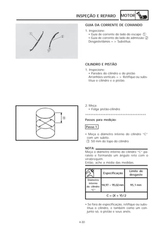 MOTOR 
INSPEÇÃO E REPARO 
4-30 
GUIA DA CORRENTE DE COMANDO 
1. Inspecione: 
• Guia de corrente do lado do escape 1 
• Guia de corrente do lado do admissão 2 
Desgaste/danos => Substitua. 
CILINDRO E PISTÃO 
1. Inspecione: 
• Paredes do cilindro e do pistão 
Arranhões verticais => Retifique ou subs-titua 
o cilindro e o pistão. 
2. Meça: 
• Folga pistão-cilindro 
************************************ 
Passos para medição: 
Passo 1 
• Meça o diâmetro interno do cilindro “C” 
com um súbito. 
1 50 mm do topo do cilindro 
NOTA: 
Meça o diâmetro interno do cilindro “C” pa-ralelo 
e formando um ângulo reto com o 
virabrequim. 
Então, ache a média das medidas. 
Especificação 
Limite de 
desgaste 
94,97 ~ 95,02 mm 95,1 mm 
C = (X + Y) / 2 
Diâmetro 
interno 
do cilindro 
“C” 
• Se fora de especificação, retifique ou subs-titua 
o cilindro, e também como um con-junto 
só, o pistão e seus anéis. 
 