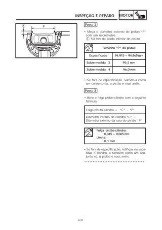 MOTOR 
INSPEÇÃO E REPARO 
4-31 
Passo 2 
• Meça o diâmetro externo do pistão “P” 
com um micrômetro. 
1 50 mm da borda inferior do pistão 
Tamanho “P” do pistão: 
94,915 ~ 94,965 mm 
95,5 mm 
96,0 mm 
Especificado 
Sobre-medida 2 
Sobre-medida 4 
• Se fora de especificação, substitua como 
um conjunto só, o pistão e seus anéis. 
Passo 3 
• Ache a folga pistão-cilindro com a seguinte 
fórmula. 
Folga pistão-cilindro = “C” - “P” 
Diâmetro interno do cilindro “C” - 
Diâmetro externo da saia do pistão “P” 
Folga pistão-cilindro: 
0,045 ~ 0,065 mm 
Limite: 
0,1 mm 
• Se fora de especificação, retifique ou subs-titua 
o cilindro, e também como um con-junto 
só, o pistão e seus anéis. 
************************************ 
 