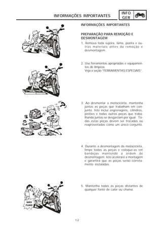 INFO 
INFORMAÇÕES IMPORTANTES GER 
1-2 
INFORMAÇÕES IMPORTANTES 
PREPARAÇÃO PARA REMOÇÃO E 
DESMONTAGEM 
1. Remova toda sujeira, lama, poeira e ou-tros 
materiais antes da remoção e 
desmontagem. 
2. Use ferramentas apropriadas e equipamen-tos 
de limpeza. 
Veja a seção “FERRAMENTAS ESPECIAIS”. 
3. Ao desmontar a motocicleta, mantenha 
juntas as peças que trabalham em con-junto. 
Isto inclui engrenagens, cilindros, 
pistões e todas outras peças que traba-lhando 
juntas se desgastam por igual. To-das 
estas peças devem ser trocadas ou 
reaproveitadas como um único conjunto. 
4. Durante a desmontagem da motocicleta, 
limpe todas as peças e coloque-as em 
bandejas mantendo a ordem de 
desmontagem. Isto acelerará a montagem 
e garantirá que as peças serão correta-mente 
instaladas. 
5. Mantenha todas as peças distantes de 
qualquer fonte de calor ou chama. 
 