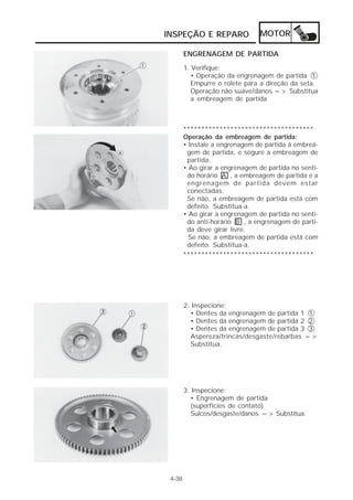 INSPEÇÃO E REPARO MOTOR 
4-38 
ENGRENAGEM DE PARTIDA 
1. Verifique: 
• Operação da engrenagem de partida 1 
Empurre o rolete para a direção da seta. 
Operação não suave/danos => Substitua 
a embreagem de partida 
************************************ 
Operação da embreagem de partida: 
• Instale a engrenagem de partida à embrea-gem 
de partida, e segure a embreagem de 
partida. 
• Ao girar a engrenagem de partida no senti-do 
horário A , a embreagem de partida e a 
engrenagem de partida devem estar 
conectadas. 
Se não, a embreagem de partida está com 
defeito. Substitua-a. 
• Ao girar a engrenagem de partida no senti-do 
anti-horário B , a engrenagem de parti-da 
deve girar livre. 
Se não, a embreagem de partida está com 
defeito. Substitua-a. 
************************************ 
2. Inspecione: 
• Dentes da engrenagem de partida 1 1 
• Dentes da engrenagem de partida 2 2 
• Dentes da engrenagem de partida 3 3 
Aspereza/trincas/desgaste/rebarbas => 
Substitua. 
3. Inspecione: 
• Engrenagem de partida 
(superfícies de contato) 
Sulcos/desgaste/danos => Substitua. 
 