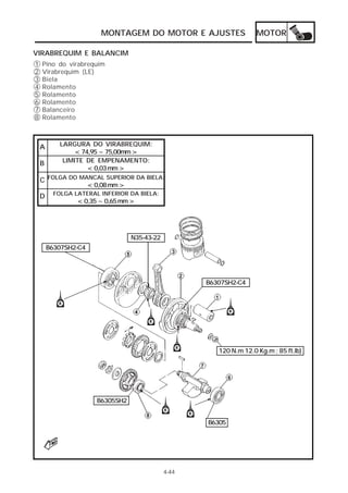 MOTOR 
MONTAGEM DO MOTOR E AJUSTES 
4-44 
VIRABREQUIM E BALANCIM 
A LARGURA DO VIRABREQUIM: 
< 74,95 ~ 75,00mm > 
B LIMITE DE EMPENAMENTO: 
< 0,03 mm > 
C FOLGA DO MANCAL SUPERIOR DA BIELA: 
< 0,08 mm > 
D FOLGA LATERAL INFERIOR DA BIELA: 
< 0,35 ~ 0,65 mm > 
B6307SH2-C4 
N35-43-22 
B6307SH2-C4 
120 N.m 12.0 Kg.m ; 85 ft.lb) 
B6305SH2 
B6305 
12345678 
Pino do virabrequim 
Virabrequim (LE) 
Biela 
Rolamento 
Rolamento 
Rolamento 
Balanceiro 
Rolamento 
 