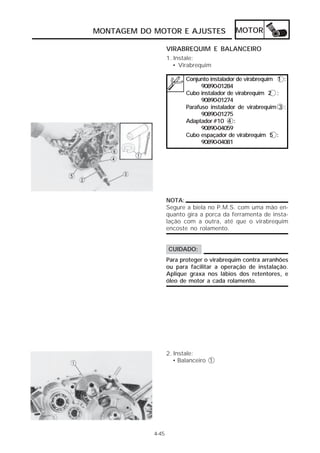 MONTAGEM DO MOTOR E AJUSTES MOTOR 
4-45 
VIRABREQUIM E BALANCEIRO 
1. Instale: 
• Virabrequim 
Conjunto instalador de virabrequim 1 : 
90890-01284 
Cubo instalador de virabrequim 2 : 
90890-01274 
Parafuso instalador de virabrequim 3 : 
90890-01275 
Adaptador #10 4 : 
90890-04059 
Cubo espaçador de virabrequim 5 : 
90890-04081 
NOTA: 
Segure a biela no P.M.S. com uma mão en-quanto 
gira a porca da ferramenta de insta-lação 
com a outra, até que o virabrequim 
encoste no rolamento. 
CUIDADO: 
Para proteger o virabrequim contra arranhões 
ou para facilitar a operação de instalação. 
Aplique graxa nos lábios dos retentores, e 
óleo de motor a cada rolamento. 
2. Instale: 
• Balanceiro 1 
 