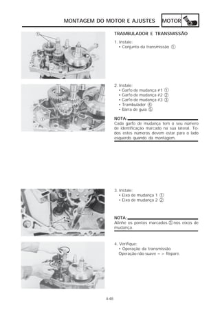 MONTAGEM DO MOTOR E AJUSTES MOTOR 
4-48 
TRAMBULADOR E TRANSMISSÃO 
1. Instale: 
• Conjunto da transmissão 1 
2. Instale: 
• Garfo de mudança #1 1 
• Garfo de mudança #2 2 
• Garfo de mudança #3 3 
• Trambulador 4 
• Barra de guia 5 
NOTA: 
Cada garfo de mudança tem o seu número 
de identificação marcado na sua lateral. To-dos 
estes números devem estar para o lado 
esquerdo quando da montagem. 
3. Instale: 
• Eixo de mudança 1 1 
• Eixo de mudança 2 2 
NOTA: 
Alinhe os pontos marcados 3 nos eixos de 
mudança. 
4. Verifique: 
• Operação da transmissão 
Operação não suave => Repare. 
 