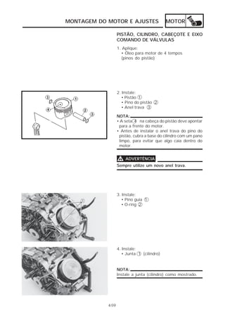 MONTAGEM DO MOTOR E AJUSTES MOTOR 
4-59 
PISTÃO, CILINDRO, CABEÇOTE E EIXO 
COMANDO DE VÁLVULAS 
1. Aplique: 
• Óleo para motor de 4 tempos 
(pinos do pistão) 
2. Instale: 
• Pistão 1 
• Pino do pistão 2 
• Anel trava 3 
NOTA: 
• A seta 4 na cabeça do pistão deve apontar 
para a frente do motor. 
• Antes de instalar o anel trava do pino do 
pistão, cubra a base do cilindro com um pano 
limpo, para evitar que algo caia dentro do 
motor. 
VVVV ADVERTÊNCIA 
Sempre utilize um novo anel trava. 
3. Instale: 
• Pino guia 1 
• O-ring 2 
4. Instale: 
• Junta 1 (cilindro) 
NOTA: 
Instale a junta (cilindro) como mostrado. 
 