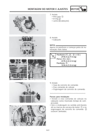 MONTAGEM DO MOTOR E AJUSTES MOTOR 
4-61 
7. Instale: 
• Pino guia 1 
• O-ring 2 
• Junta 3 (cabeçote) 
8. Instale: 
• Cabeçote 
NOTA: 
Aperte os parafusos a começar pelos de nu-meração 
mais baixa. 
Parafusos ( 1 , 2 , 3 e 4 ): 
29 N.m (2,9 m.kg) 
Porca ( 5 e 6 ) : 
22 N.m (2,2 m.kg) 
Parafusos 7 : 
10 N.m (1,0 m.kg) 
9. Instale: 
• Guia da corrente de comando 
• Eixo comando de válvula 
• Engrenagem da corrente de comando 
************************************ 
Passos para instalação: 
• Instale o eixo comando de válvula no 
cabeçote como mostrado (tempo de com-pressão). 
• Gire o virabrequim no sentido anti-horário 
até as marcas da carcaça do motor 1 e na 
engrenagem da corrente de comando 2 
estarem alinhadas. 
 