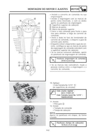 MOTOR 
MONTAGEM DO MOTOR E AJUSTES 
• Instale a corrente de comando na sua 
engrenagem. 
• Instale a engrenagem com as marcas de 
ponto como mostrado, e com os dedos 
aperte os parafusos da engrenagem. 
3 Superfície superior do cabeçote 
4 Marcas de ponto 
5 Marca da posição superior 
• Force o eixo comando para frente e para 
trás para eliminar a folga da corrente de 
comando. 
• Insira o dedo no furo do tensionador da 
corrente de comando, e empurre o guia da 
corrente para dentro. 
• Enquanto estiver empurrando o guia da cor-rente, 
certifique-se que as marcas de ponto 
da engrenagem de comando coincidem com 
a superfície superior do cabeçote. 
• Se as marcas estiverem alinhadas, aperte 
os parafusos da engrenagem de comando. 
Parafusos (engrenagem de comando): 
20 N.m (2,0 m.kg) 
• Se as marcas não coincidirem, mude a 
posição relativa entre a engrenagem e a 
corrente de comando. 
************************************ 
10. Aplique: 
• Cola Yamaha No 1215® 1 
(às superfícies de encaixe) 
Cola (Junta rápida)® : 
ACC-11001-01 
Cola Yamaha bond No 1215® : 
90890-85505 
11. Instale: 
• Pino guia 2 
12. Instale: 
• Tampão do comando 
• Tampa do cabeçote 
Parafusos (tampa do cabeçote): 
10 N.m (1,0 m.kg) 
4-62 
NOTA: 
Aperte os parafusos em etapas, de forma 
cruzada. 
 