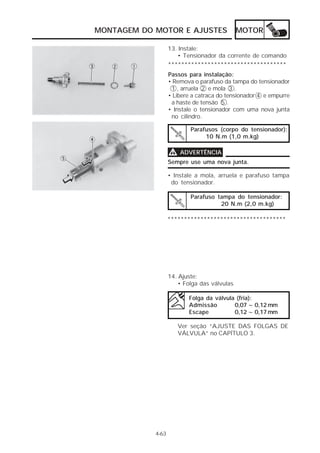 MONTAGEM DO MOTOR E AJUSTES MOTOR 
13. Instale: 
• Tensionador da corrente de comando 
************************************ 
Passos para instalação: 
• Remova o parafuso da tampa do tensionador 
1 , arruela 2 e mola 3 . 
• Libere a catraca do tensionador 4 e empurre 
a haste de tensão 5 . 
• Instale o tensionador com uma nova junta 
no cilindro. 
Parafusos (corpo do tensionador): 
10 N.m (1,0 m.kg) 
4-63 
VVVV ADVERTÊNCIA 
Sempre use uma nova junta. 
• Instale a mola, arruela e parafuso tampa 
do tensionador. 
Parafuso tampa do tensionador: 
************************************ 
14. Ajuste: 
20 N.m (2,0 m.kg) 
• Folga das válvulas 
Folga da válvula (fria): 
Admissão 0,07 ~ 0,12 mm 
Escape 0,12 ~ 0,17 mm 
Ver seção “AJUSTE DAS FOLGAS DE 
VÁLVULA” no CAPÍTULO 3. 
 