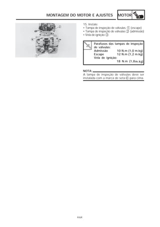 MOTOR 
Parafusos das tampas de inspeção 
de válvulas: 
Admissão 10 N.m (1,0 m.kg) 
Escape 12 N.m (1,2 m.kg) 
Vela de ignição: 
18 N.m (1,8m.kg) 
MONTAGEM DO MOTOR E AJUSTES 
4-64 
15. Instale: 
• Tampa de inspeção de válvulas 1 (escape) 
• Tampa de inspeção de válvulas 2 (admissão) 
• Vela de ignição 3 
NOTA: 
A tampa de inspeção de válvulas deve ser 
instalada com a marca de seta 4 para cima. 
 