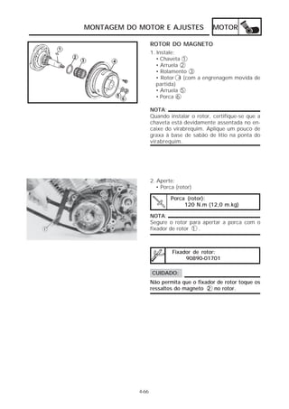 MONTAGEM DO MOTOR E AJUSTES MOTOR 
1. Instale: 
• Chaveta 1 
• Arruela 2 
• Rolamento 3 
• Rotor 4 (com a engrenagem movida de 
partida) 
• Arruela 5 
• Porca 6 
NOTA: 
Quando instalar o rotor, certifique-se que a 
chaveta está devidamente assentada no en-caixe 
do virabrequim. Aplique um pouco de 
graxa à base de sabão de lítio na ponta do 
virabrequim. 
Porca (rotor): 
120 N.m (12,0 m.kg) 
4-66 
ROTOR DO MAGNETO 
2. Aperte: 
• Porca (rotor) 
NOTA: 
Segure o rotor para apertar a porca com o 
fixador de rotor 1 . 
Fixador de rotor: 
90890-01701 
CUIDADO: 
Não permita que o fixador de rotor toque os 
ressaltos do magneto 2 no rotor. 
 