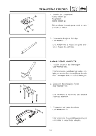 INFO 
FERRAMENTAS ESPECIAIS GER 
4. Medidor de compressão 
90890-03081- 1 
Adaptador: 
90890-04082- 2 
Este medidor é usado para medir a com-pressão 
do motor. 
5. Ferramenta de ajuste de folga 
1-5 
Cód. 90890-01311 
Esta ferramenta é necessária para ajus-tar 
as folgas das válvulas. 
PARA REPAROS NO MOTOR 
1. Fixador universal de embreagem 
Cód. 90890-04086 
Esta ferramenta é usada para prender a em-breagem 
enquanto é removida ou instala-da 
a contra-porca do cubo da embreagem. 
2. Separador da carcaça do motor 
Cód. 90890-01135 
Esta ferramenta é necessária para separar 
a carcaça do motor. 
3. Compressor de mola de válvula 
Cód. 90890-04019 
Esta ferramenta é necessária para remover 
e reinstalar o conjunto de válvulas. 
 