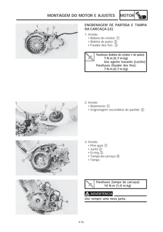 MOTOR 
MONTAGEM DO MOTOR E AJUSTES 
1. Instale: 
• Bobina do estator 1 
• Bobina de pulso 2 
• Fixador dos fios 3 
2. Instale: 
• Rolamento 1 
• Engrenagem secundária de partida 2 
3. Instale: 
• Pino guia 1 
• Junta 2 
• O-ring 3 
• Tampa da carcaça 4 
• Tampa 
Parafusos (tampa da carcaça): 
10 N.m (1,0 m.kg) 
4-76 
ENGRENAGEM DE PARTIDA E TAMPA 
DA CARCAÇA (LE) 
Parafusos (bobina do estator e de pulso): 
7 N.m (0,7 m.kg) 
Use agente travante (Loctite) 
Parafusos (fixador dos fios): 
7 N.m (0,7 m.kg) 
VVVV ADVERTÊNCIA 
Use sempre uma nova junta. 
 