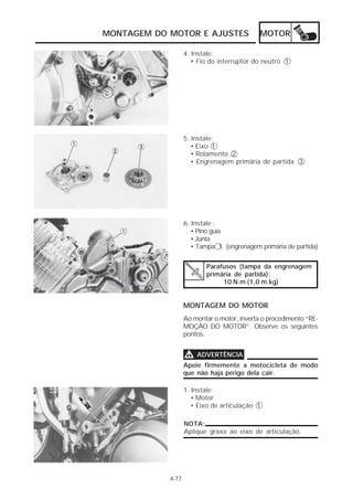 MONTAGEM DO MOTOR E AJUSTES MOTOR 
4-77 
4. Instale: 
• Fio do interruptor do neutro 1 
5. Instale: 
• Eixo 1 
• Rolamento 2 
• Engrenagem primária de partida 3 
6. Instale : 
• Pino guia 
• Junta 
• Tampa 1 (engrenagem primária de partida) 
Parafusos (tampa da engrenagem 
primária de partida): 
10 N.m (1,0 m.kg) 
MONTAGEM DO MOTOR 
Ao montar o motor, inverta o procedimento “RE-MOÇÃO 
DO MOTOR”. Observe os seguintes 
pontos. 
VVVV ADVERTÊNCIA 
Apoie firmemente a motocicleta de modo 
que não haja perigo dela cair. 
1. Instale: 
• Motor 
• Eixo de articulação 1 
NOTA: 
Aplique graxa ao eixo de articulação. 
 