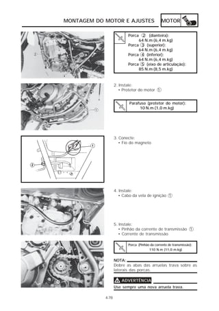 MONTAGEM DO MOTOR E AJUSTES MOTOR 
Porca 2 (dianteira): 
64 N.m (6,4 m.kg) 
Porca 3 (superior): 
64 N.m (6,4 m.kg) 
Porca 4 (inferior): 
64 N.m (6,4 m.kg) 
Porca 5 (eixo de articulação): 
85 N.m (8,5 m.kg) 
2. Instale: 
• Protetor do motor 1 
Parafuso (protetor do motor): 
10 N.m (1,0 m.kg) 
3. Conecte: 
• Fio do magneto 
4. Instale: 
• Cabo da vela de ignição 1 
5. Instale: 
• Pinhão da corrente de transmissão 1 
• Corrente de transmissão 
Porca (Pinhão da corrente de transmissão): 
110 N.m (11,0 m.kg) 
4-78 
NOTA: 
Dobre as abas das arruelas trava sobre as 
laterais das porcas. 
VVVV ADVERTÊNCIA 
Use sempre uma nova arruela trava. 
 