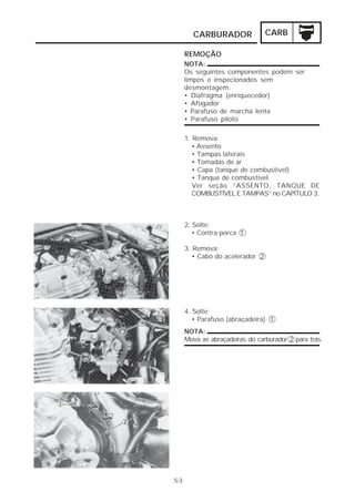 CARBURADOR CARB 
5-3 
REMOÇÃO 
NOTA: 
Os seguintes componentes podem ser 
limpos e inspecionados sem 
desmontagem. 
• Diafragma (enriquecedor) 
• Afogador 
• Parafuso de marcha lenta 
• Parafuso piloto 
1. Remova: 
• Assento 
• Tampas laterais 
• Tomadas de ar 
• Capa (tanque de combustível) 
• Tanque de combustível 
Ver seção “ASSENTO, TANQUE DE 
COMBUSTÍVEL E TAMPAS” no CAPÍTULO 3. 
2. Solte: 
• Contra-porca 1 
3. Remova: 
• Cabo do acelerador 2 
4. Solte: 
• Parafuso (abraçadeira) 1 
NOTA: 
Mova as abraçadeiras do carburador 2 para trás. 
 