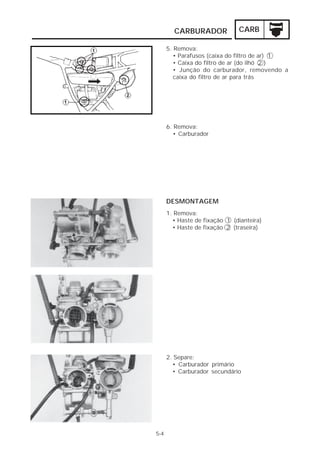 CARBURADOR CARB 
5-4 
5. Remova: 
• Parafusos (caixa do filtro de ar) 1 
• Caixa do filtro de ar (do ilhó 2 ) 
• Junção do carburador, removendo a 
caixa do filtro de ar para trás 
6. Remova: 
• Carburador 
DESMONTAGEM 
1. Remova: 
• Haste de fixação 1 (dianteira) 
• Haste de fixação 2 (traseira) 
2. Separe: 
• Carburador primário 
• Carburador secundário 
 