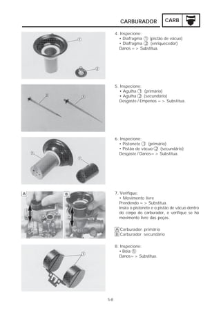 CARBURADOR CARB 
5-8 
4. Inspecione: 
• Diafragma 1 (pistão de vácuo) 
• Diafragma 2 (enriquecedor) 
Danos => Substitua. 
5. Inspecione: 
• Agulha 1 (primário) 
• Agulha 2 (secundário) 
Desgaste / Empenos => Substitua. 
6. Inspecione: 
• Pistonete 1 (primário) 
• Pistão de vácuo 2 (secundário) 
Desgaste / Danos=> Substitua. 
7. Verifique: 
• Movimento livre 
Prendendo => Substitua. 
Insira o pistonete e o pistão de vácuo dentro 
do corpo do carburador, e verifique se há 
movimento livre das peças. 
Carburador primário 
Carburador secundário 
AB 
8. Inspecione: 
• Bóia 1 
Danos=> Substitua. 
 