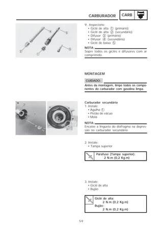 CARBURADOR CARB 
5-9 
9. Inspecione: 
• Giclê de alta 1 (primário) 
• Giclê de alta 2 (secundário) 
• Difusor 3 (primário) 
• Difusor 4 (secundário) 
• Giclê de baixa 5 
NOTA: 
Sopre todos os giclês e difusores com ar 
comprimido. 
MONTAGEM 
CUIDADO: 
Antes da montagem, limpe todos os compo-nentes 
do carburador com gasolina limpa. 
Carburador secundário 
1. Instale: 
• Agulha 1 
• Pistão de vácuo 
• Mola 
NOTA: 
Encaixe a lingüeta do diafragma na depres-são 
no carburador secundário. 
2. Instale: 
• Tampa superior 
Parafuso (Tampa superior): 
2 N.m (0,2 Kg.m) 
3. Instale: 
• Giclê de alta 
• Bujão 
Giclê de alta: 
2 N.m (0,2 Kg.m) 
Bujão: 
2 N.m (0,2 Kg.m) 
 