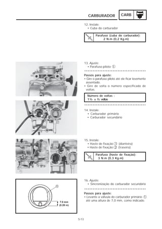 CARBURADOR CARB 
12. Instale: 
• Cuba do carburador 
Parafuso (cuba do carburador): 
2 N.m (0,2 Kg.m) 
13. Ajuste: 
• Parafuso piloto 1 
************************************* 
Passos para ajuste: 
• Gire o parafuso piloto até ele ficar levemente 
assentado. 
• Gire de volta o número especificado de 
voltas. 
Número de voltas : 
1 ½ ± ½ voltas 
************************************* 
14. Instale: 
• Carburador primário 
• Carburador secundário 
15. Instale: 
• Haste de fixação 1 (dianteira) 
• Haste de fixação 2 (traseira) 
Parafuso (haste de fixação): 
3 N.m (0,3 Kg.m) 
16. Ajuste: 
• Sincronização do carburador secundário 
************************************* 
Passos para ajuste: 
• Levante a válvula do carburador primário 1 
até uma altura de 7,0 mm, como indicado. 
5-13 
 