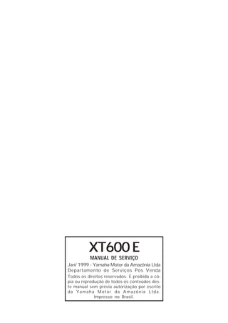 XT600 E 
MANUAL DE SERVIÇO 
Jan/ 1999 - Yamaha Motor da Amazônia Ltda 
Departamento de Serviços Pós Venda 
Todos os direitos reservados. É proibida a có-pia 
ou reprodução de todos os conteúdos des-te 
manual sem prévia autorização por escrito 
da Yamaha Motor da Amazônia Ltda. 
Impresso no Brasil. 
 
