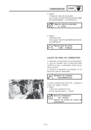 CARBURADOR CARB 
4. Ajuste: 
• Folga do cabo do acelerador 
Ver a seção “AJUSTE DA FOLGA DO CABO 
DO ACELERADOR”, no CAPÍTULO 3. 
Folga do cabo do acelerador: 
3 ~ 5 mm 
5. Ajuste: 
• Marcha lenta 
Ver a seção “AJUSTE DA MARCHA LENTA” 
no CAPÍTULO 3. 
AJUSTE DO NÍVEL DE COMBUSTÍVEL 
1. Posicione a motocicleta em um local plano. 
2. Use um cavalete sob a motocicleta para 
certificar-se que o carburador esteja na po-sição 
vertical. 
3. Conecte a mangueira de medição 1 ao 
bocal da cuba do carburador. 
Mangueira de medição: 
Cód. 90890-01312 
4. Solte o parafuso de dreno 2 , e aqueça o 
motor por alguns minutos. 
5. Meça: 
• Nível do combustível (a) 
Fora de especificação=> Ajuste. 
Nível do combustível : 
6.0 ~ 8.0 mm 
(abaixo da borda do corpo do 
carburador) 
5-15 
Marcha lenta do motor: 
1.200 ~ 1.400 rpm 
 