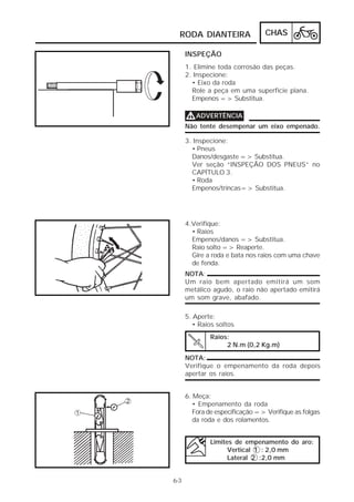 CHAS 
RODA DIANTEIRA 
6-3 
INSPEÇÃO 
1. Elimine toda corrosão das peças. 
2. Inspecione: 
• Eixo da roda 
Role a peça em uma superfície plana. 
Empenos => Substitua. 
VVVVADVERTÊNCIA 
Não tente desempenar um eixo empenado. 
3. Inspecione: 
• Pneus 
Danos/desgaste => Substitua. 
Ver seção “INSPEÇÃO DOS PNEUS” no 
CAPÍTULO 3. 
• Roda 
Empenos/trincas=> Substitua. 
4.Verifique: 
• Raios 
Empenos/danos => Substitua. 
Raio solto => Reaperte. 
Gire a roda e bata nos raios com uma chave 
de fenda. 
NOTA: 
Um raio bem apertado emitirá um som 
metálico agudo, o raio não apertado emitirá 
um som grave, abafado. 
5. Aperte: 
• Raios soltos 
Raios: 
2 N.m (0,2 Kg.m) 
NOTA: 
Verifique o empenamento da roda depois 
apertar os raios. 
6. Meça: 
• Empenamento da roda 
Fora de especificação => Verifique as folgas 
da roda e dos rolamentos. 
Limites de empenamento do aro: 
Vertical 1 : 2,0 mm 
Lateral 2 :2,0 mm 
 