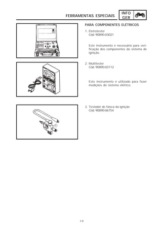 INFO 
FERRAMENTAS ESPECIAIS GER 
1. Eletrotester 
Cód. 90890-03021 
Este instrumento é necessário para veri-ficação 
dos componentes do sistema de 
ignição. 
2. Multitester 
Cód. 90890-03112 
Este instrumento é utilizado para fazer 
medições do sistema elétrico. 
3. Testador de faísca da ignição 
Cód. 90890-06754 
1-9 
PARA COMPONENTES ELÉTRICOS 
 