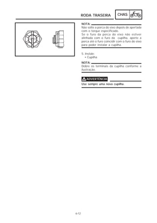 RODA TRASEIRA CHAS 
6-12 
NOTA: 
Não solte a porca do eixo depois de apertada 
com o torque especificado. 
Se o furo da porca do eixo não estiver 
alinhada com o furo da cupilha, aperte a 
porca até o furo coincidir com o furo do eixo 
para poder instalar a cupilha. 
5. Instale: 
• Cupilha 
NOTA: 
Dobre os terminais da cupilha conforme a 
ilustração. 
VVVVADVERTÊNCIA 
Use sempre uma nova cupilha. 
 