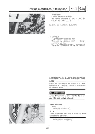 FREIOS DIANTEIROS E TRASEIROS CHAS 
6-20 
7. Inspecione: 
• Nível do fluido de freio 
Ver seção “INSPEÇÃO DO FLUIDO DE 
FREIO” no CAPÍTULO 3. 
1 Linha do nível baixo (LOWER) 
8. Verifique: 
• Operação do pedal de freio 
Operação esponjosa ou macia => Sangre 
o sistema de freio. 
Ver seção “SANGRIA DE AR” no CAPÍTULO 3. 
DESMONTAGEM DAS PINÇAS DE FREIO 
NOTA: 
Antes de desmontar as pinças dos freios 
dianteiro e traseiro, drene o fluido do 
sistema de freio. 
VVVVADVERTÊNCIA 
Apoie firmemente a motocicleta de modo 
que não haja perigo dela cair. 
Freio dianteiro 
1. Solte: 
• Parafuso de união 1 
NOTA: 
Solte levemente para que o fluido de freio 
não escorra para fora. 
• Parafusos de fixação 2 
 