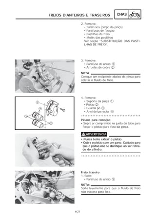 FREIOS DIANTEIROS E TRASEIROS CHAS 
6-21 
2. Remova: 
• Parafusos (corpo da pinça) 
• Parafusos de fixação 
• Pastilhas de freio 
• Molas das pastilhas 
Ver seção “SUBSTITUIÇÃO DAS PASTI-LHAS 
DE FREIO”. 
3. Remova: 
• Parafuso de união 1 
• Arruelas de cobre 2 
NOTA: 
Coloque um recipiente abaixo da pinça para 
coletar o fluido de freio. 
4. Remova: 
• Suporte da pinça 1 
• Pistão 2 
• Guarda pó 3 
• Anel de borracha 4 
************************************* 
Passos para remoção: 
• Sopre ar comprimido na junta do tubo para 
forçar o pistão para fora da pinça. 
VVVVADVERTÊNCIA 
• Nunca tente extrair o pistão. 
• Cubra o pistão com um pano. Cuidado para 
que o pistão não se danifique ao ser retira-do 
do cilindro. 
************************************* 
Freio traseiro 
1. Solte: 
• Parafuso de união 1 
NOTA: 
Solte levemente para que o fluido de freio 
não escorra para fora. 
 