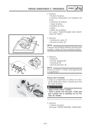 FREIOS DIANTEIROS E TRASEIROS CHAS 
6-22 
2. Remova: 
• Protetor da pinça 
• Parafuso (abraçadeira da mangueira de 
freio) 
• Parafusos de fixação 
• Corpo da pinça 
• Pastilhas de freio 
• Calços 
• Molas das pastilhas 
Ver seção “SUBSTITUIÇÃO DAS PASTI-LHAS 
DE FREIO “. 
3. Remova: 
• Parafuso de união 1 
• Arruela de cobre 2 
NOTA: 
Coloque uma bandeja embaixo da pinça para 
recolher o fluido de freio contido na pinça. 
4. Remova: 
• Pistão 1 
• Anel 2 (guarda pó) 
• Guarda pó 3 
• Anel de borracha 4 
NOTA: 
Remova o pistão, e então o anel (guarda pó) 
e o guarda pó. 
************************************* 
Passos para remoção: 
• Sopre ar comprimido no orifício de entra-da 
de fluido para forçar o pistão para fora 
do corpo da pinça. 
VVVVADVERTÊNCIA 
• Nunca tente retirar o pistão. 
• Cubra o pistão com um pano. Cuide para 
que o pistão não se danifique ao ser reti-rado 
do cilindro. 
************************************* 
5. Remova: 
• Suporte da pinça 
Ver seção “ RODA TRASEIRA - REMOÇÃO”. 
 