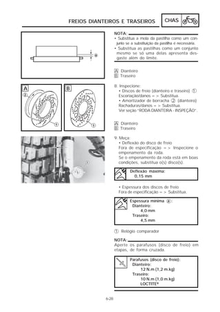 FREIOS DIANTEIROS E TRASEIROS CHAS 
6-28 
NOTA: 
• Substitua a mola da pastilha como um con-junto 
se a substituição da pastilha é necessária. 
• Substitua as pastilhas como um conjunto 
mesmo se só uma delas apresenta des-gaste 
além do limite. 
A Dianteiro 
B Traseiro 
8. Inspecione: 
• Discos de freio (dianteiro e traseiro) 1 
Escoriação/danos => Substitua. 
• Amortizador de borracha 2 (dianteiro) 
Rachaduras/danos => Substitua. 
Ver seção “RODA DIANTEIRA - INSPEÇÃO”. 
A Dianteiro 
B Traseiro 
9. Meça: 
• Deflexão do disco de freio 
Fora de especificação => Inspecione o 
empenamento da roda. 
Se o empenamento da roda está em boas 
condições, substitua o(s) disco(s). 
Deflexão máxima: 
0,15 mm 
• Espessura dos discos de freio 
Fora de especificação => Substitua. 
Espessura mínima a : 
Dianteiro: 
4,0 mm 
Traseiro: 
4,5 mm 
1 Relógio comparador 
NOTA: 
Aperte os parafusos (disco de freio) em 
etapas, de forma cruzada. 
Parafusos (disco de freio): 
Dianteiro: 
12 N.m (1,2 m.kg) 
Traseiro: 
10 N.m (1,0 m.kg) 
LOCTITE® 
A B 
 