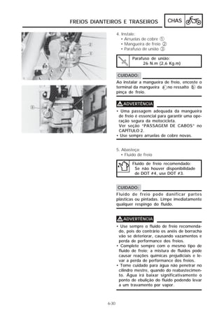 CHAS 
FREIOS DIANTEIROS E TRASEIROS 
4. Instale: 
• Arruelas de cobre 1 
• Mangueira de freio 2 
• Parafuso de união 3 
CUIDADO: 
Ao instalar a mangueira de freio, encoste o 
terminal da mangueira a no ressalto b da 
pinça de freio. 
VVVVADVERTÊNCIA 
• Uma passagem adequada da mangueira 
de freio é essencial para garantir uma ope-ração 
segura da motocicleta. 
Ver seção “PASSAGEM DE CABOS” no 
CAPÍTULO 2. 
• Use sempre arruelas de cobre novas. 
6-30 
Parafuso de união: 
26 N.m (2,6 Kg.m) 
5. Abasteça: 
• Fluido de freio 
Fluido de freio recomendado: 
Se não houver disponibilidade 
de DOT #4, use DOT #3. 
CUIDADO: 
Fluido de freio pode danificar partes 
plásticas ou pintadas. Limpe imediatamente 
qualquer respingo do fluido. 
VVVVADVERTÊNCIA 
• Use sempre o fluido de freio recomenda-do, 
pois do contrário os anéis de borracha 
vão se deteriorar, causando vazamentos e 
perda de performance dos freios. 
• Complete sempre com o mesmo tipo de 
fluido de freio; a mistura de fluidos pode 
causar reações químicas prejudiciais e le-var 
a perda de performance dos freios. 
• Tome cuidado para água não penetrar no 
cilindro mestre, quando do reabastecimen-to. 
Água irá baixar significativamente o 
ponto de ebulição do fluido podendo levar 
a um travamento por vapor. 
 