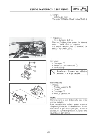 FREIOS DIANTEIROS E TRASEIROS CHAS 
6-31 
6. Sangre: 
• Sistema de freios 
Ver seção “SANGRIA DE AR” no CAPÍTULO 3. 
7. Inspecione: 
• Nível do fluido de freio 
Nível do fluido estiver abaixo da linha de 
nível “LOWER” 1 => Complete. 
Ver seção “INSPEÇÃO DO FLUIDO DE 
FREIO” no CAPÍTULO 3. 
Parafusos (tampa do cilindro 
mestre): 2 N.m (0,2 Kg.m 
) 
8. Instale: 
• Diafragma 1 
• Tampa do cilindro mestre 2 
• Parafusos 3 
Freio traseiro 
1. Instale: 
• Anel de borracha 1 
• Pistão 2 
• Guarda pó 3 
• Anel 4 (guarda pó) 
NOTA: 
Primeiro monte o anel de borracha para então 
montar o pistão. 
Pare quando isto estiver quase pronto e 
acople o guarda pó. Então enquanto estiver 
colocando o pistão na posição, acople o 
guarda pó à unidade principal. Acople o anel 
(guarda pó) por último. 
 