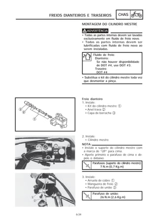 CHAS 
FREIOS DIANTEIROS E TRASEIROS 
VVVVADVERTÊNCIA 
• Todas as partes internas devem ser lavadas 
exclusivamente em fluido de freio novo. 
• Todas as partes internas devem ser 
lubrificadas com fluido de freio novo ao 
serem instaladas. 
Fluido de freio: 
Dianteiro: 
Se não houver disponibilidade 
de DOT #4, use DOT #3. 
Traseiro: 
DOT #4 
• Substitua o kit do cilindro mestre toda vez 
que desmontar a pinça. 
Freio dianteiro 
1. Instale: 
• Kit do cilindro mestre 1 
• Anel trava 2 
• Capa de borracha 3 
2. Instale: 
• Cilindro mestre 
6-34 
MONTAGEM DO CILINDRO MESTRE 
NOTA: 
• Instale o suporte do cilindro mestre com 
a marca de “UP” para cima. 
• Aperte primeiro o parafuso de cima e de-pois 
o debaixo. 
Parafusos (suporte do cilindro mestre): 
7 N.m (0,7 Kg.m) 
3. Instale: 
• Arruela de cobre 1 
• Mangueira de freio 2 
• Parafuso de união 3 
Parafuso de união: 
26 N.m (2,6 Kg.m) 
 