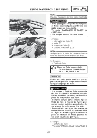 FREIOS DIANTEIROS E TRASEIROS CHAS 
6-35 
NOTA: 
Instale a mangueira de freio como mostrado. 
VVVVADVERTÊNCIA 
• Uma passagem adequada da mangueira 
de freio é essencial para garantir uma ope-ração 
segura da motocicleta. 
Ver seção “PASSAGEM DE CABOS” no 
CAPÍTULO 2. 
• Use sempre arruelas de cobre novas. 
4. Instale: 
• Interruptor do freio 1 
• Mola 2 
• Manete de freio 3 
• Espelho retrovisor (LD) 
NOTA: 
Aplique graxa à base de sabão de lítio ao 
eixo de articulação do manete de freio. 
5. Complete: 
• Fluido de freio 
Fluido de freio recomendado: 
Se não houver disponibilidade 
de DOT #4, use DOT #3. 
CUIDADO: 
Fluido de freio pode danificar partes 
plásticas ou pintadas. Limpe imediatamente 
qualquer respingo do fluido. 
VVVVADVERTÊNCIA 
• Use sempre o fluido de freio recomenda-do, 
pois do contrário os anéis de borracha 
vão se deteriorar, causando vazamentos e 
perda de performance dos freios. 
• Complete sempre com o mesmo tipo de 
fluido de freio; a mistura de fluidos pode 
causar reações químicas prejudiciais e le-var 
a perda de performance dos freios. 
• Tome cuidado para água não penetrar no 
cilindro mestre, quando do reabastecimen-to. 
Água irá baixar significativamente o 
ponto de ebulição do fluido podendo le-var 
a um travamento por vapor. 
6. Sangre: 
• Sistema de freios 
Ver seção “SANGRIA DE AR” no CAPÍTULO 3. 
 