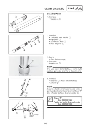 GARFO DIANTEIRO CHAS 
6-41 
DESMONTAGEM 
1. Remova: 
• Guarda pó 1 
2. Remova: 
• Tampa do tubo interno 1 
• Espaçador 2 
• Assento da mola 3 
• Mola do garfo 4 
3. Drene: 
• Óleo da suspensão 
4. Remova : 
• Anel trava 1 
NOTA: 
Use uma chave de fenda fina, e tome muito 
cuidado para não arranhar o tubo interno. 
5. Remova: 
• Parafuso 1 (haste amortizadora) 
• Arruela 2 
NOTA: 
Segure a haste amortizadora para soltar o 
parafuso (haste amortizadora) com a Chave “T” 
3 e o Fixador da haste do amortecedor 4 . 
Chave “T” : 
Cód. 90890-01326 
Fixador da haste do amortecedor : 
Cód. 90890-01388 
 