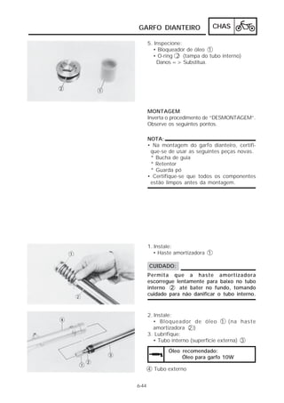 CHAS 
GARFO DIANTEIRO 
6-44 
5. Inspecione: 
• Bloqueador de óleo 1 
• O-ring 2 (tampa do tubo interno) 
Danos => Substitua. 
MONTAGEM 
Inverta o procedimento de “DESMONTAGEM”. 
Observe os seguintes pontos. 
NOTA: 
• Na montagem do garfo dianteiro, certifi-que- 
se de usar as seguintes peças novas. 
* Bucha de guia 
* Retentor 
* Guarda pó 
• Certifique-se que todos os componentes 
estão limpos antes da montagem. 
1. Instale: 
• Haste amortizadora 1 
CUIDADO: 
Permita que a haste amortizadora 
escorregue lentamente para baixo no tubo 
interno 2 até bater no fundo, tomando 
cuidado para não danificar o tubo interno. 
2. Instale: 
• Bloqueador de óleo 1 (na haste 
amortizadora 2 ) 
3. Lubrifique: 
• Tubo interno (superfície externa) 3 
Óleo recomendado: 
Óleo para garfo 10W 
4 Tubo externo 
 