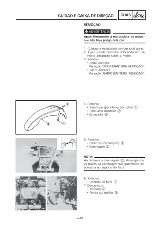 GUIDÃO E CAIXA DE DIREÇÃO CHAS 
6-49 
REMOÇÃO 
VVVVADVERTÊNCIA 
Apoie firmemente a motocicleta de modo 
que não haja perigo dela cair. 
1. Coloque a motocicleta em um local plano. 
2. Eleve a roda dianteira colocando um ca-valete 
adequado sobre o motor. 
3. Remova: 
• Roda dianteira 
Ver seção “RODA DIANTEIRA -REMOÇÃO”. 
• Garfo dianteiro 
Ver seção “ GARFO DIANTEIRO - REMOÇÃO”. 
4. Remova: 
• Parafusos (pára-lama dianteiro) 1 
• Pára-lama dianteiro 2 
• Espaçador 3 
5. Remova: 
• Parafuso (carenagem) 1 
• Carenagem 2 
NOTA: 
Ao remover a carenagem 2 , desenganche 
as travas da carenagem das guarnições de 
borracha no suporte do farol. 
6. Remova: 
• Unidade do farol 1 
7. Desconecte: 
• Terminal 2 
• Fio da luz auxiliar 3 
 