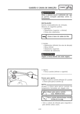 CHAS 
GUIDÃO E CAIXA DE DIREÇÃO 
VVVVADVERTÊNCIA 
Deixe o adesivo secar o suficiente até que 
as partes estejam aderidas entre si, 
firmemente. 
INSTALAÇÃO 
Inverta o procedimento de remoção. 
Observe os seguintes pontos. 
1. Lubrifique: 
• Rolamentos (superior e inferior) 
• Pistas dos rolamentos 
Graxa à base de sabão de lítio 
VVVVADVERTÊNCIA 
Porca castelo (inferior/torque inicial): 
43 Nm (4,3 m.kg) 
6-54 
2. Instale: 
• Rolamentos (inferior) (no eixo de direção) 
• Mesa inferior 
• Rolamento (superior) 
• Protetor do rolamento 
Segure a mesa inferior até estar segura. 
3. Aperte: 
• Porca castelo (inferior e superior) 
************************************* 
Passos para aperto: 
• Aperte a porca castelo (inferior) 1 usando 
a chave para porca castelo 2 . 
NOTA: 
Acople a chave para porca castelo no 
torquímetro formando um ângulo reto. 
Chave para porca castelo: 
Cód. 90890-01403 
• Gire a coluna de direção para esquerda e 
para direita várias vezes. 
 