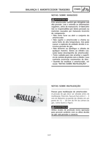 BALANÇA E AMORTECEDOR TRASEIRO CHAS 
NOTAS SOBRE MANUSEIO 
6-61 
VVVVADVERTÊNCIA 
Este amortecedor contém gás nitrogênio sob 
alta pressão. Leia e entenda as informações 
seguintes, antes de manuseá-lo. O fabricante 
não se responsabiliza por danos pessoais ou 
materiais causados por manuseio incorreto 
do componente. 
• Não tente furar ou abrir o conjunto do 
amortecedor. 
• Não sujeite o amortecedor à chama ou 
outra fonte de alta temperatura. Isto pode 
causar a explosão da unidade devido à ex-cessiva 
pressão do gás. 
• Não deforme ou danifique o cilindro de 
qualquer maneira. Danos ao cilindro cau-sarão 
baixo desempenho do amortecedor. 
• Tome cuidado para não arranhar a superfí-cie 
de contato do pistão com o cilindro, caso 
contrário ocorrerão vazamentos de óleo. 
• Quando for inutilizar o amortecedor, ver 
seção “NOTAS SOBRE INUTILIZAÇÃO” . 
NOTAS SOBRE INUTILIZAÇÃO 
************************************* 
Passos para inutilização do amortecedor: 
A pressão do gás deve ser aliviada antes da 
inutilização. Para isto, faça um furo entre 2 ~ 3 
mm de diâmetro na parede do cilindro em um 
ponto de 15 ~ 20 mm do fim da câmara de 
gás, como ilustra a figura. 
VVVVADVERTÊNCIA 
Utilize óculos de proteção nesta operação 
para prevenir acidente com os olhos devido 
ao gás sob pressão e cavacos. 
************************************* 
 