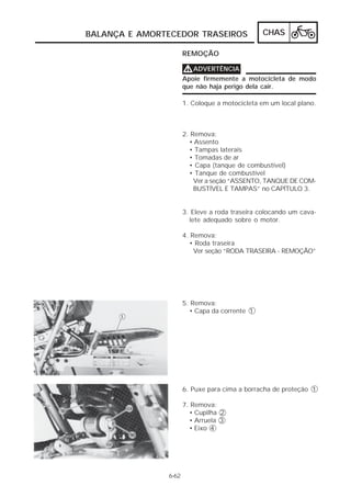 CHAS 
BALANÇA E AMORTECEDOR TRASEIROS 
6-62 
REMOÇÃO 
VVVVADVERTÊNCIA 
Apoie firmemente a motocicleta de modo 
que não haja perigo dela cair. 
1. Coloque a motocicleta em um local plano. 
2. Remova: 
• Assento 
• Tampas laterais 
• Tomadas de ar 
• Capa (tanque de combustível) 
• Tanque de combustível 
Ver a seção “ASSENTO, TANQUE DE COM-BUSTÍVEL 
E TAMPAS” no CAPÍTULO 3. 
3. Eleve a roda traseira colocando um cava-lete 
adequado sobre o motor. 
4. Remova: 
• Roda traseira 
Ver seção “RODA TRASEIRA - REMOÇÃO” 
5. Remova: 
• Capa da corrente 1 
6. Puxe para cima a borracha de proteção 1 
7. Remova: 
• Cupilha 2 
• Arruela 3 
• Eixo 4 
 
