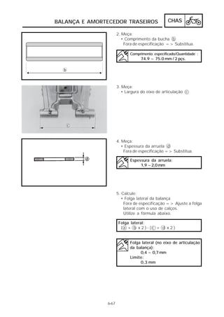 CHAS 
BALANÇA E AMORTECEDOR TRASEIROS 
6-67 
2. Meça: 
• Comprimento da bucha b 
Fora de especificação => Substitua. 
Comprimento especificado/Quantidade : 
74.9 ~ 75.0 mm / 2 pçs. 
3. Meça: 
• Largura do eixo de articulação c 
4. Meça: 
• Espessura da arruela d 
Fora de especificação => Substitua. 
Espessura da arruela: 
1,9 ~2,0 mm 
5. Calcule: 
• Folga lateral da balança 
Fora de especificação => Ajuste a folga 
lateral com o uso de calços. 
Utilize a fórmula abaixo. 
Folga lateral: 
( a + b x 2 ) - ( c + d x 2 ) 
Folga lateral (no eixo de articulação 
da balança): 
0,4 ~ 0,7 mm 
Limite: 
0,3 mm 
 