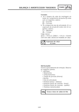 CHAS 
BALANÇA E AMORTECEDOR TRASEIROS 
6-68 
************************************* 
Exemplo: 
a. Se a largura do cubo de montagem no 
motor a , comprimento da bucha b estão 
com os seguintes valores: 
a = 63,6 mm 
b = 74,9 mm 
b. Se a largura do eixo de articulação c e a 
espessura da arruela d estão com os se-guintes 
valores: 
c = 208,8 mm 
d = 1,9 mm 
Folga lateral: 
(63,6 + 74,9 x 2 ) - (208,8 + 1,9 x 2 ) = 0,8 mm 
Com este valor, deverá ser instalado um calço. 
Espessura do calço: 
0,3 mm 
************************************* 
INSTALAÇÃO 
Inverta o procedimento de remoção. Observe 
os seguintes pontos. 
1. Lubrifique: 
• Rolamentos 
• Embuchamentos 
• Tampa de pressão (interna) 
• Buchas 
• Eixo de articulação 
• Parafuso (braço - balança) 
• Parafuso (haste de conexão - braço) 
• Parafuso (haste de conexão - quadro) 
• Parafuso (amortecedor) 
Graxa à base de sabão de lítio 
 